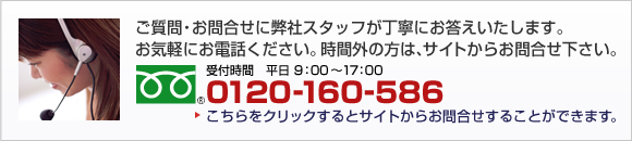 ご質問・お問い合わせに弊社スタッフが丁寧にお答えいたします。お気軽にお電話ください。時間外のお問い合わせはEメールをご利用ください。 受付時間　平日 9：00～17：00 フリーダイヤル0120-160-586 こちらをクリックするとサイトからお問い合わせをすることができます。